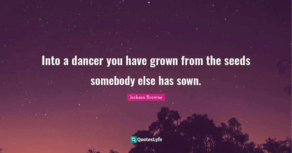 Into a dancer you have grown from the seeds somebody else has sown.