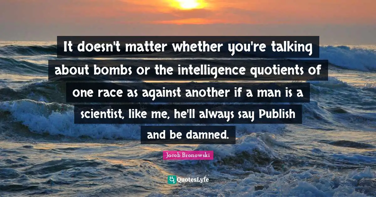 It doesn't matter whether you're talking about bombs or the intelligence quotients of one race as against another if a man is a scientist, like me, he'll always say Publish and be damned.