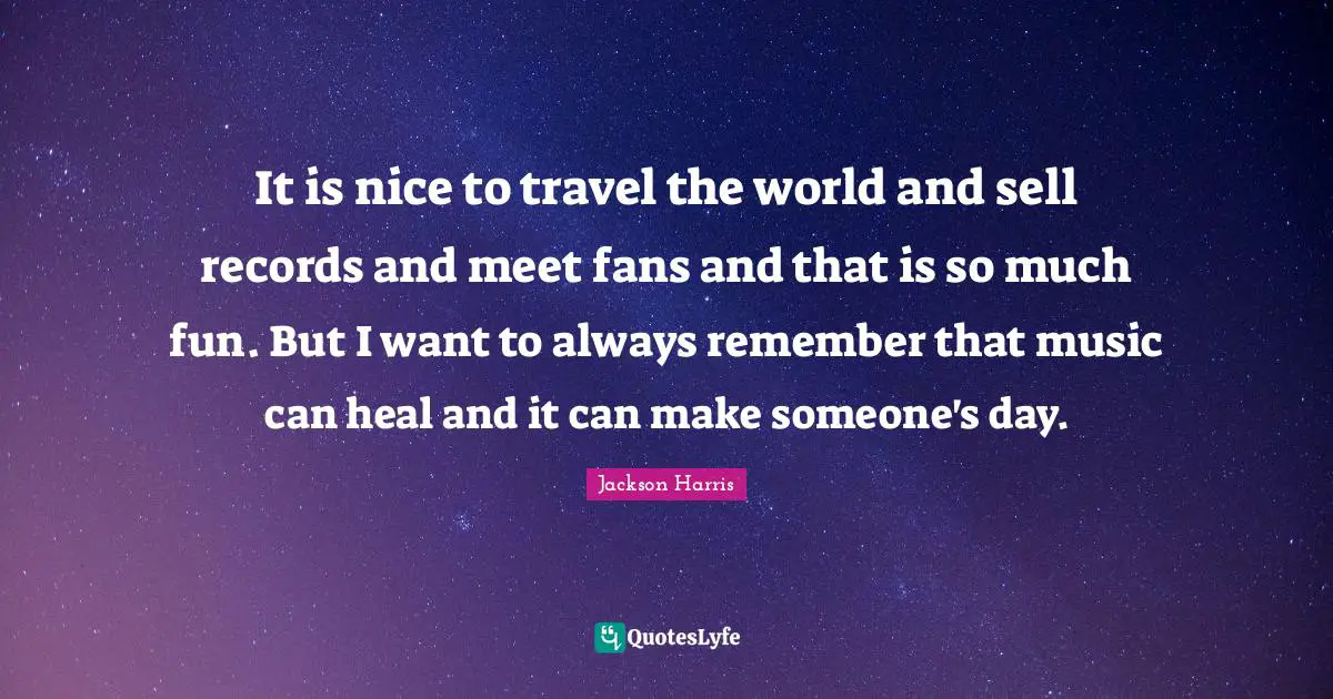 It is nice to travel the world and sell records and meet fans and that is so much fun. But I want to always remember that music can heal and it can make someone's day.