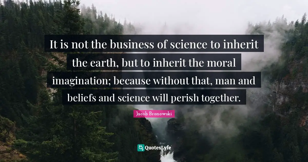 It is not the business of science to inherit the earth, but to inherit the moral imagination; because without that, man and beliefs and science will perish together.