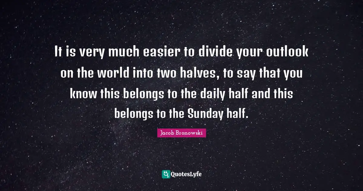 It is very much easier to divide your outlook on the world into two halves, to say that you know this belongs to the daily half and this belongs to the Sunday half.