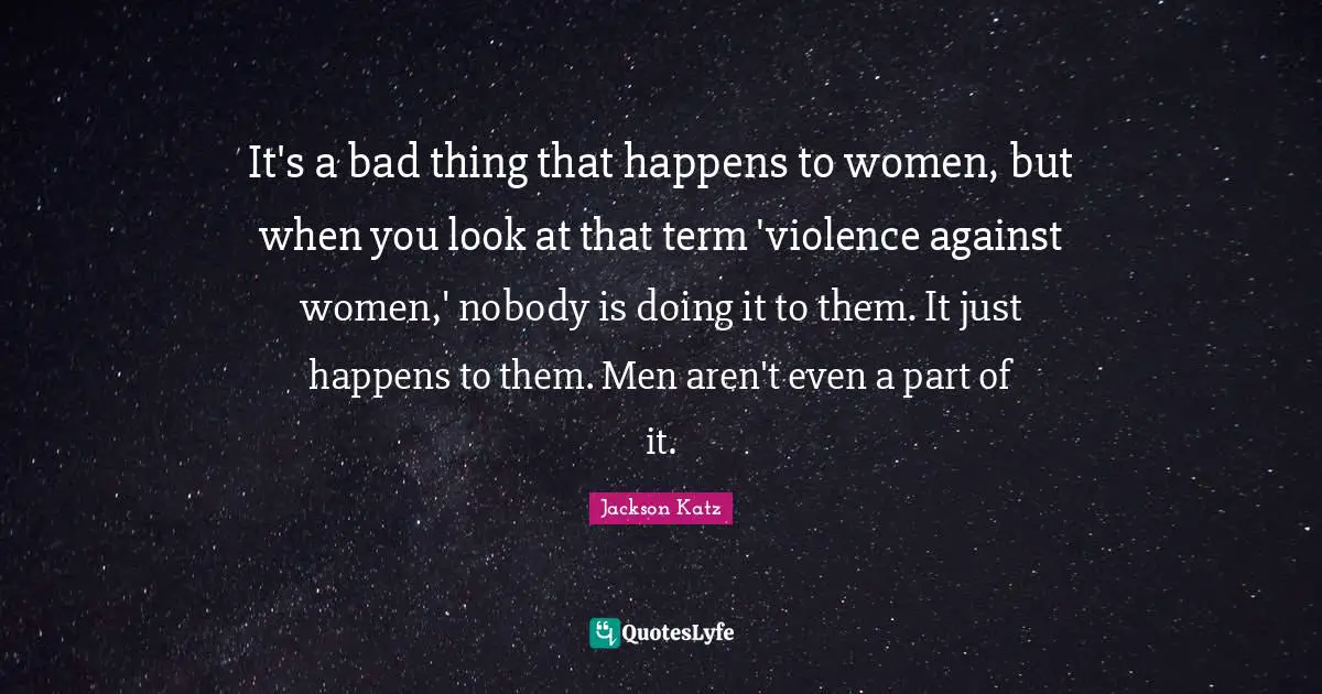 It's a bad thing that happens to women, but when you look at that term 'violence against women,' nobody is doing it to them. It just happens to them. Men aren't even a part of it.