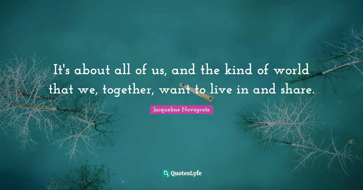 It's about all of us, and the kind of world that we, together, want to live in and share.