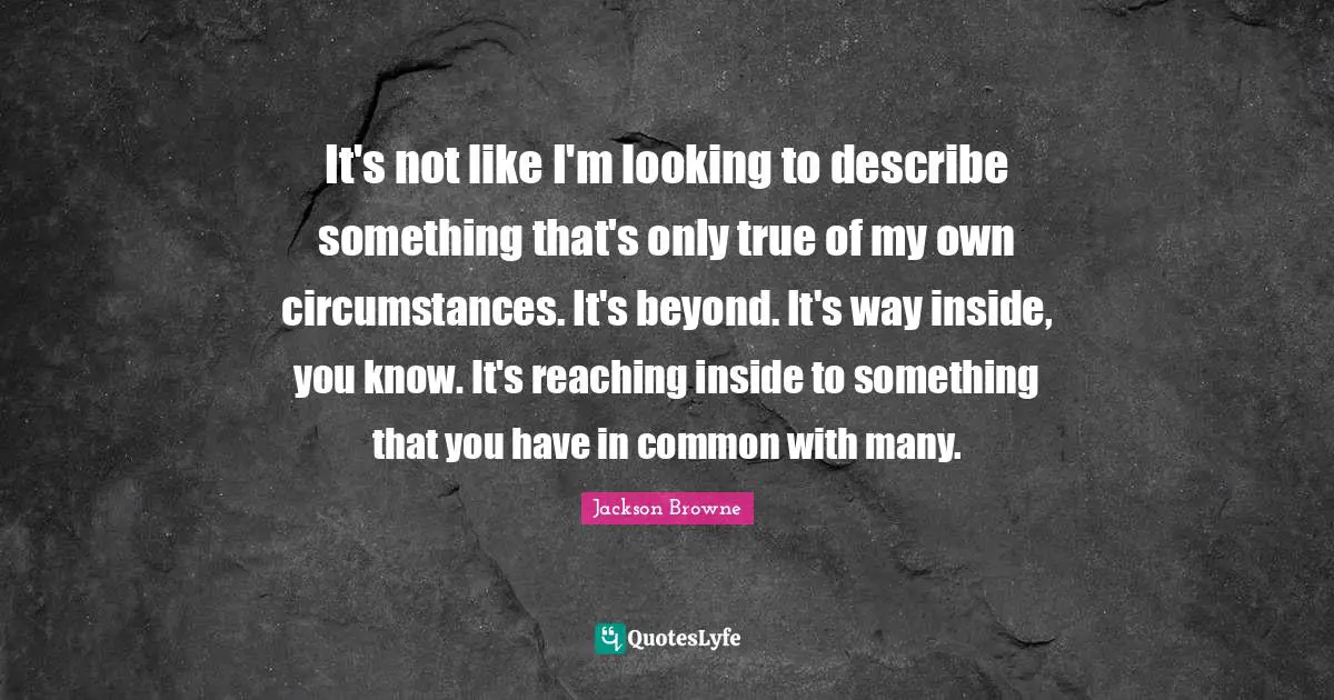 It's not like I'm looking to describe something that's only true of my own circumstances. It's beyond. It's way inside, you know. It's reaching inside to something that you have in common with many.