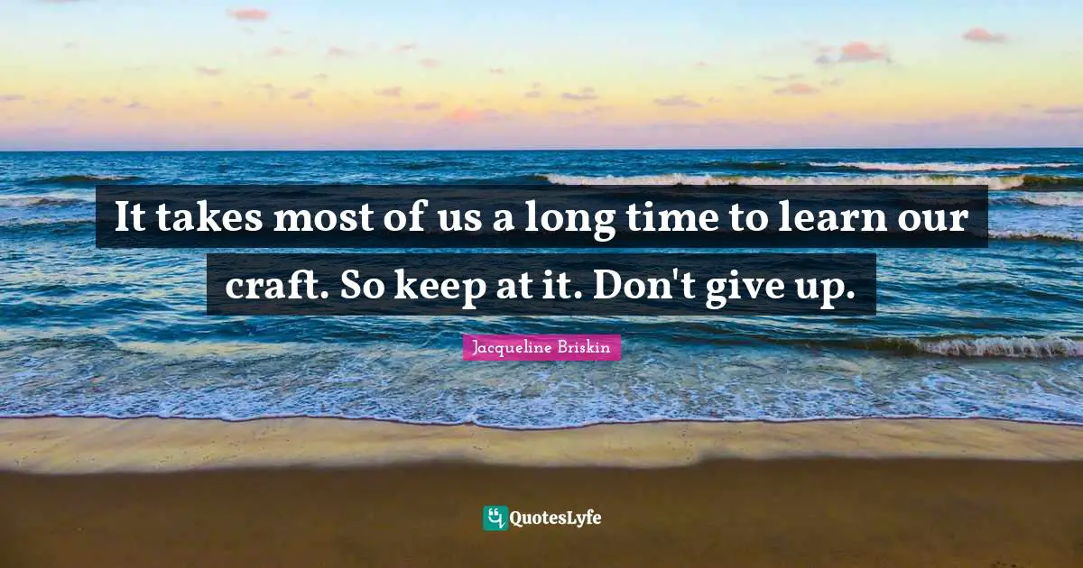 It takes most of us a long time to learn our craft. So keep at it. Don't give up.