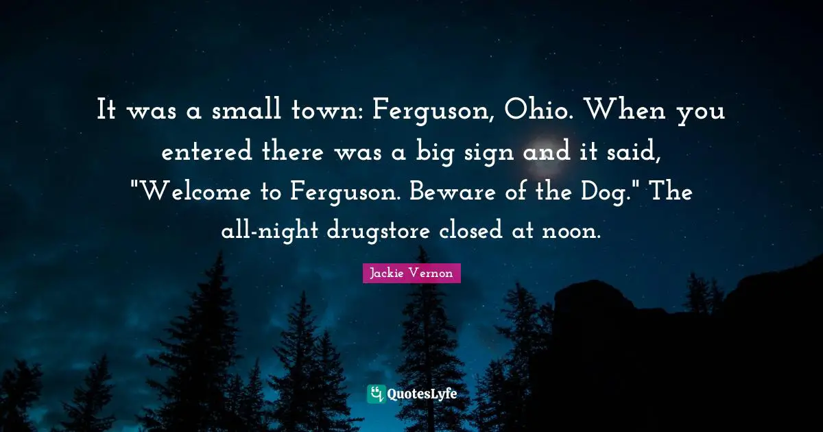 Jackie Vernon Quotes: "It was a small town: Ferguson, Ohio. When you entered there was a big sign and it said, "Welcome to Ferguson. Beware of the Dog." The all-night drugstore closed at noon."
