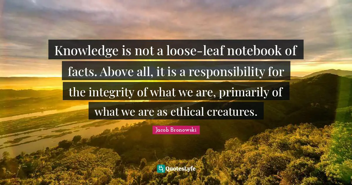 Knowledge is not a loose-leaf notebook of facts. Above all, it is a responsibility for the integrity of what we are, primarily of what we are as ethical creatures.