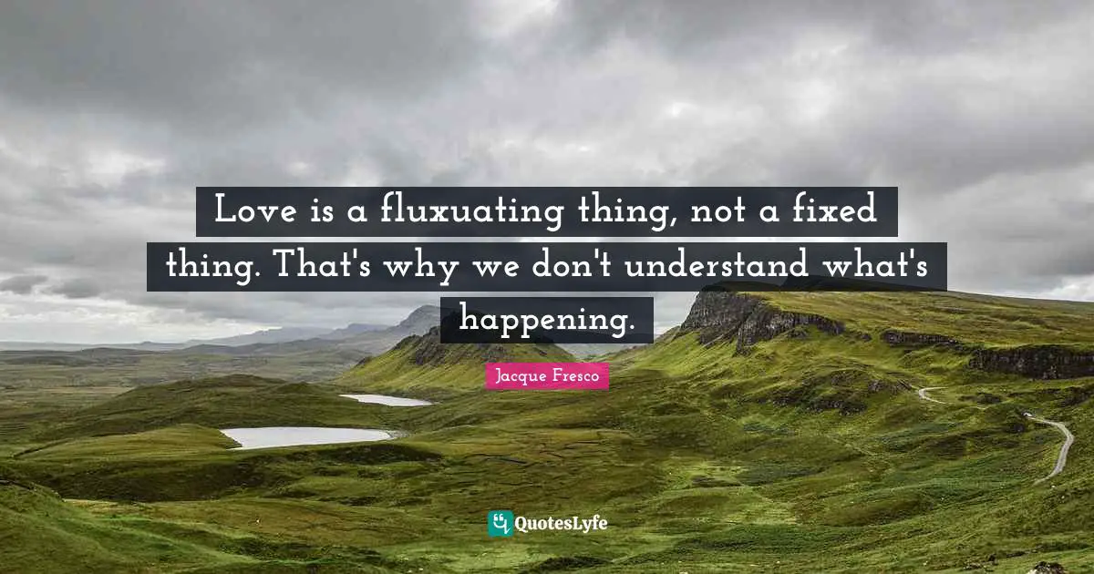 Love is a fluxuating thing, not a fixed thing. That's why we don't understand what's happening.