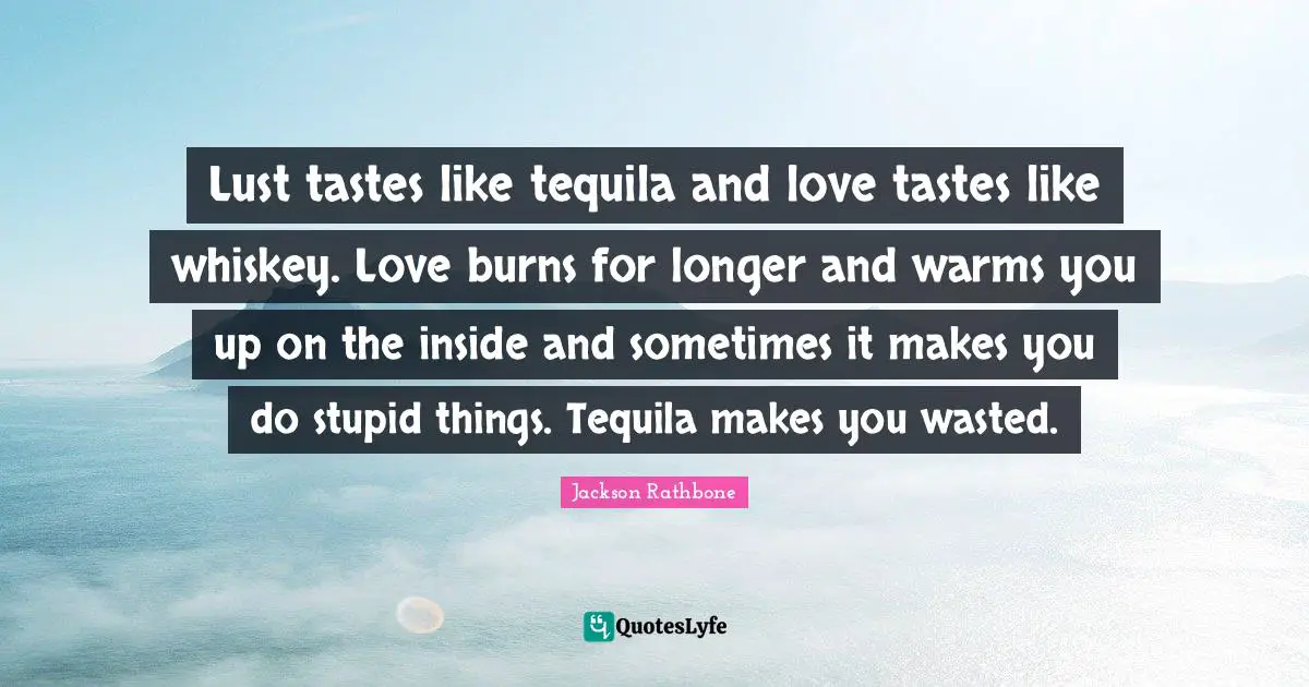 Tequila Quotes: "Lust tastes like tequila and love tastes like whiskey. Love burns for longer and warms you up on the inside and sometimes it makes you do stupid things. Tequila makes you wasted."