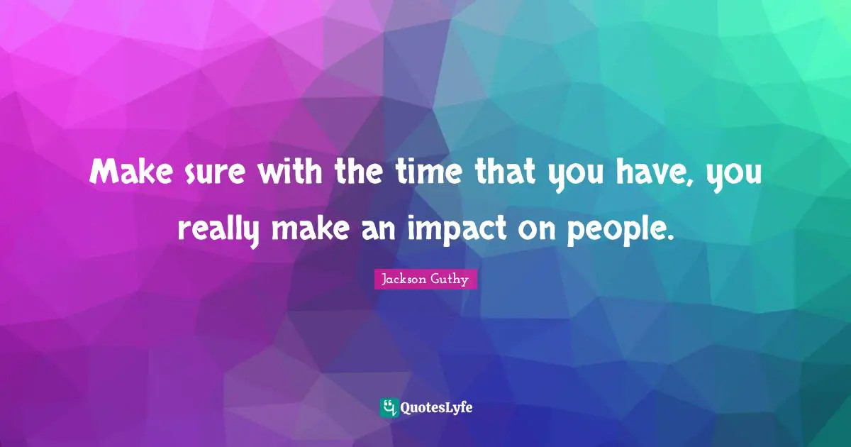 Make sure with the time that you have, you really make an impact on people.