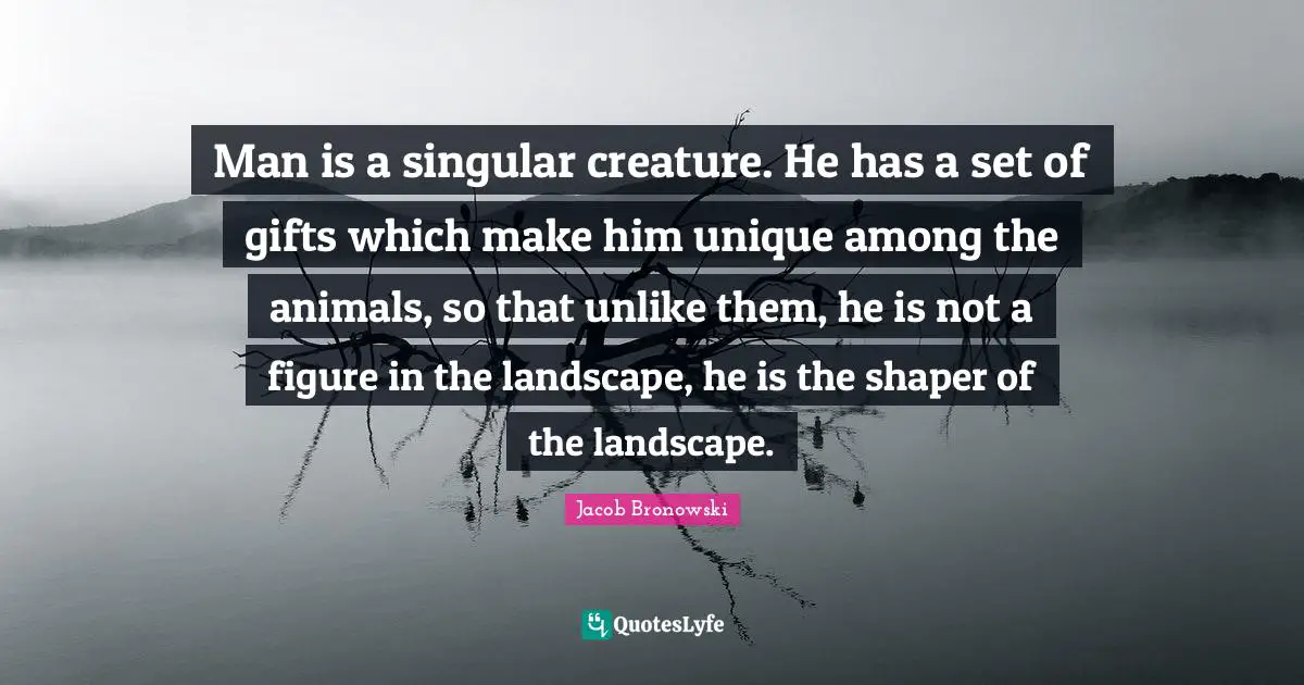 Man is a singular creature. He has a set of gifts which make him unique among the animals, so that unlike them, he is not a figure in the landscape, he is the shaper of the landscape.