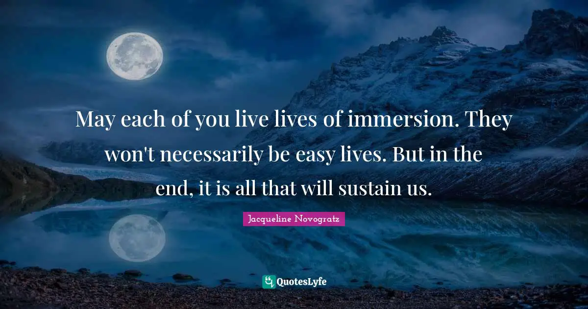 May each of you live lives of immersion. They won't necessarily be easy lives. But in the end, it is all that will sustain us.