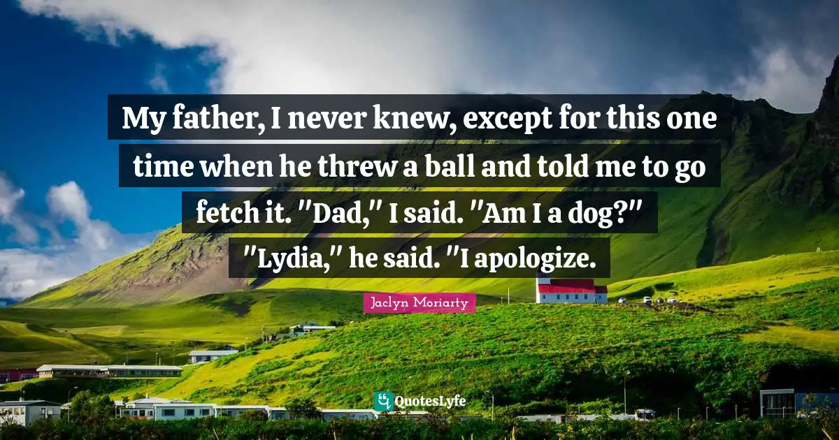 Fetch Quotes: "My father, I never knew, except for this one time when he threw a ball and told me to go fetch it. "Dad," I said. "Am I a dog?" "Lydia," he said. "I apologize."