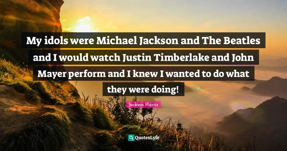 My idols were Michael Jackson and The Beatles and I would watch Justin Timberlake and John Mayer perform and I knew I wanted to do what they were doing!