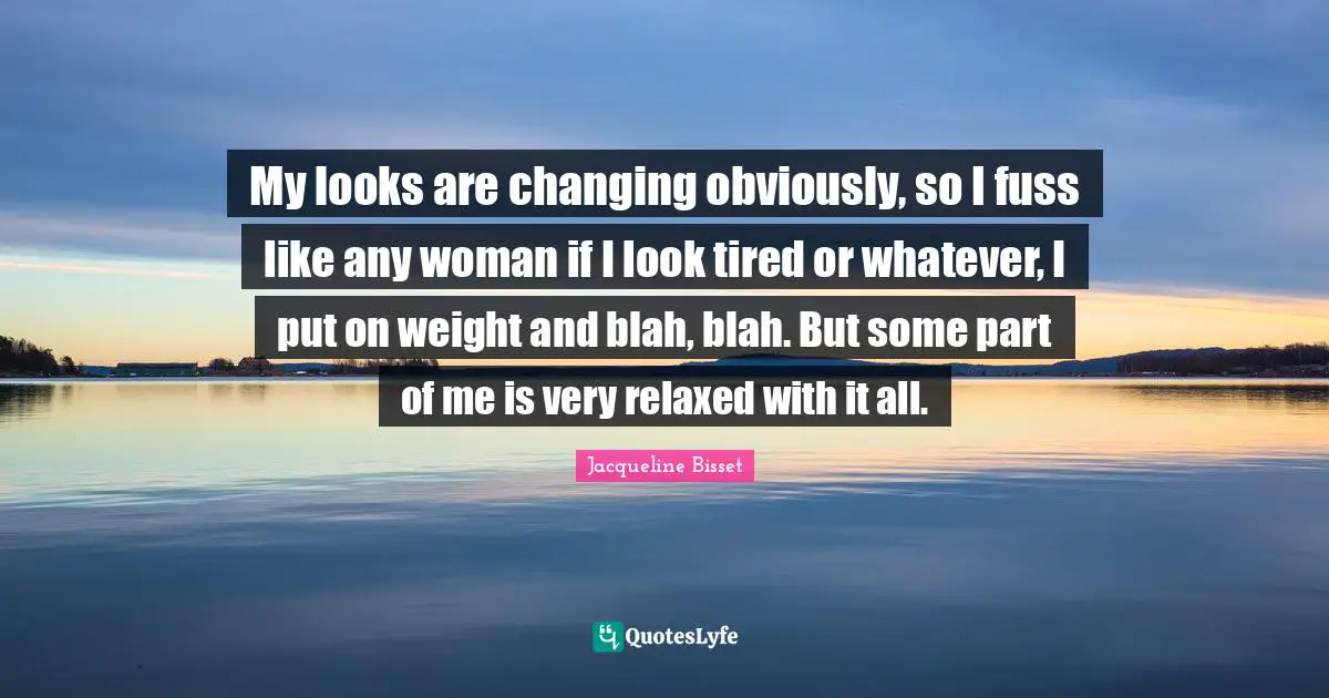 Jacqueline Bisset Quotes: "My looks are changing obviously, so I fuss like any woman if I look tired or whatever, I put on weight and blah, blah. But some part of me is very relaxed with it all."