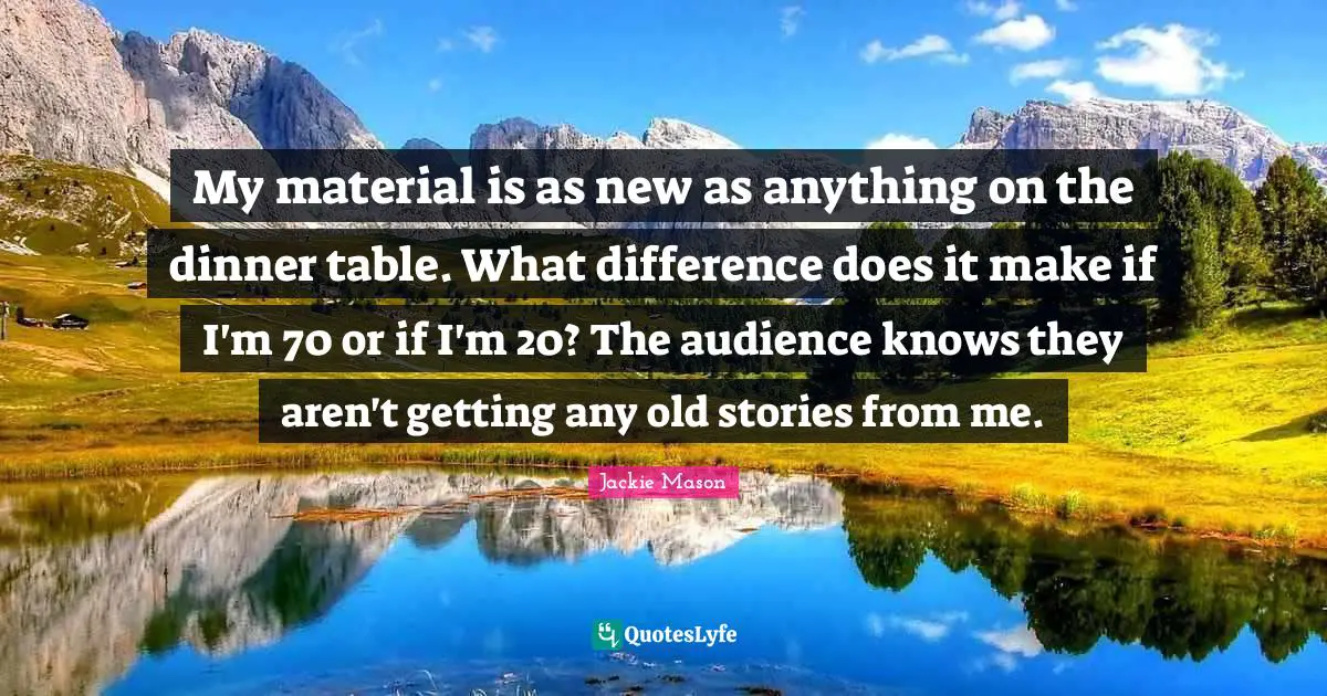 My material is as new as anything on the dinner table. What difference does it make if I'm 70 or if I'm 20? The audience knows they aren't getting any old stories from me.