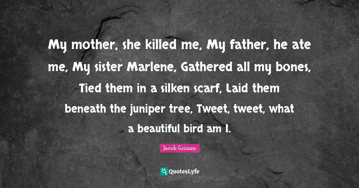 Tweet Quotes: "My mother, she killed me, My father, he ate me, My sister Marlene, Gathered all my bones, Tied them in a silken scarf, Laid them beneath the juniper tree, Tweet, tweet, what a beautiful bird am I."