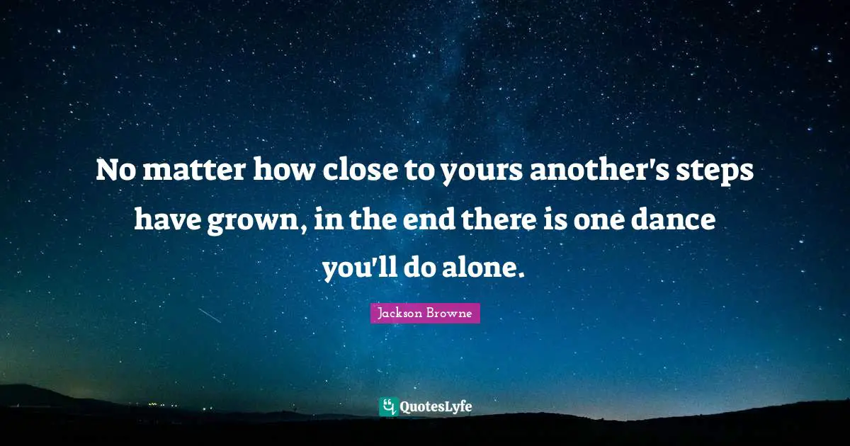 No matter how close to yours another's steps have grown, in the end there is one dance you'll do alone.