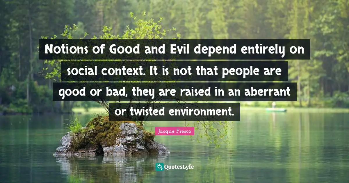 Notions of Good and Evil depend entirely on social context. It is not that people are good or bad, they are raised in an aberrant or twisted environment.