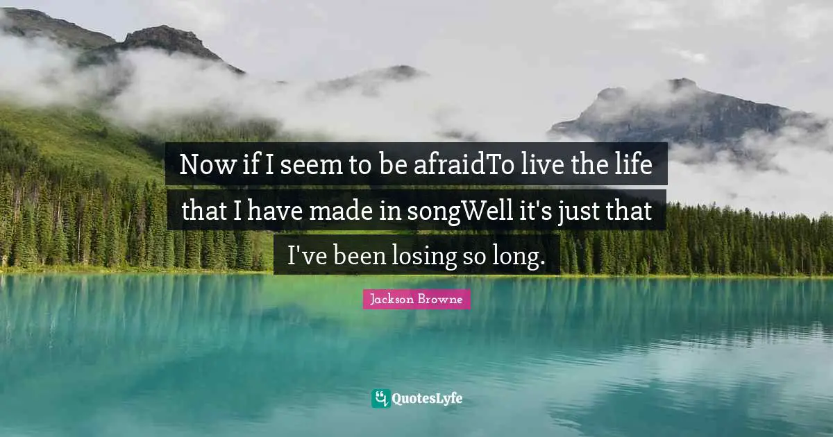 Now if I seem to be afraidTo live the life that I have made in songWell it's just that I've been losing so long.
