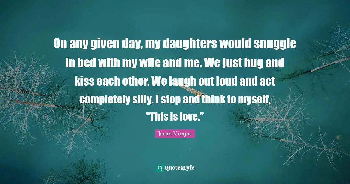 Laugh Out Loud Quotes: "On any given day, my daughters would snuggle in bed with my wife and me. We just hug and kiss each other. We laugh out loud and act completely silly. I stop and think to myself, "This is love.""