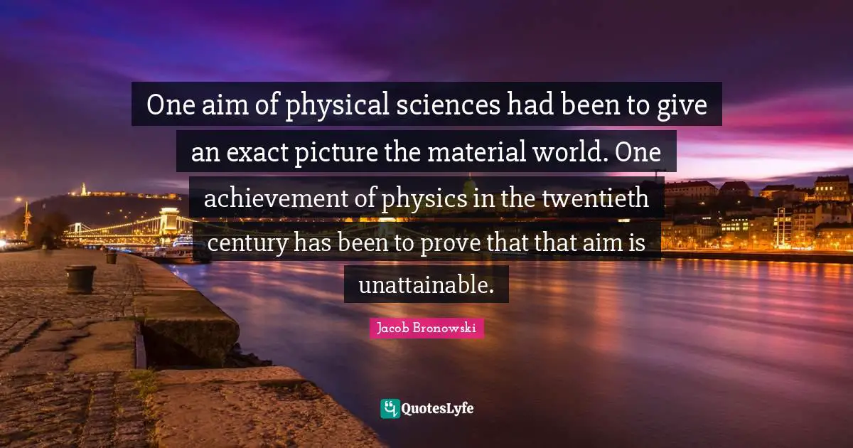 Twentieth Century Quotes: "One aim of physical sciences had been to give an exact picture the material world. One achievement of physics in the twentieth century has been to prove that that aim is unattainable."