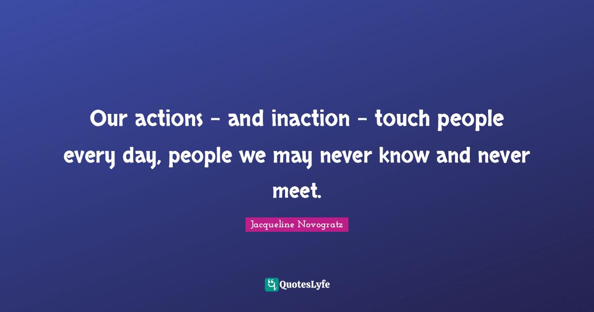 Our actions - and inaction - touch people every day, people we may never know and never meet.