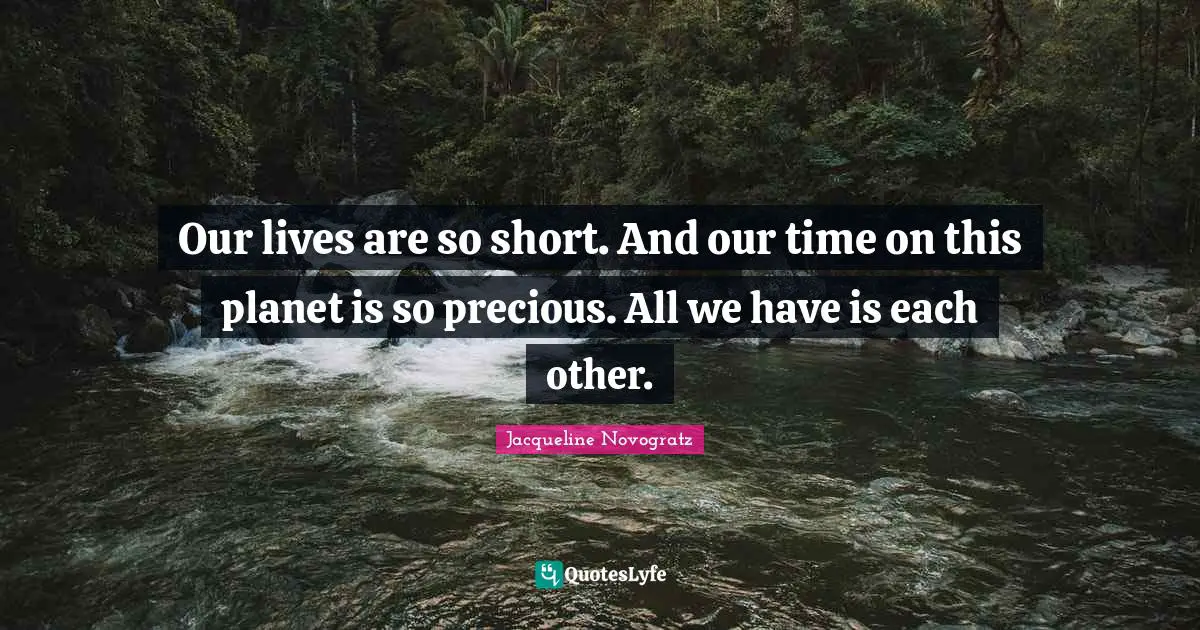 Our lives are so short. And our time on this planet is so precious. All we have is each other.