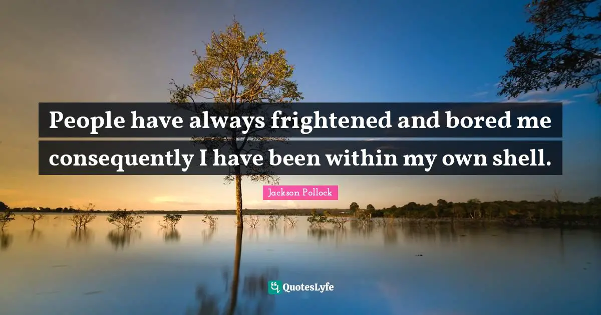 People have always frightened and bored me consequently I have been within my own shell.