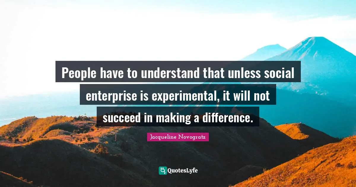 People have to understand that unless social enterprise is experimental, it will not succeed in making a difference.