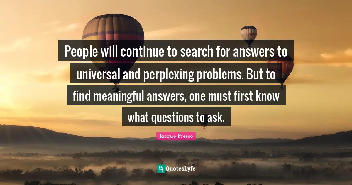 People will continue to search for answers to universal and perplexing problems. But to find meaningful answers, one must first know what questions to ask.