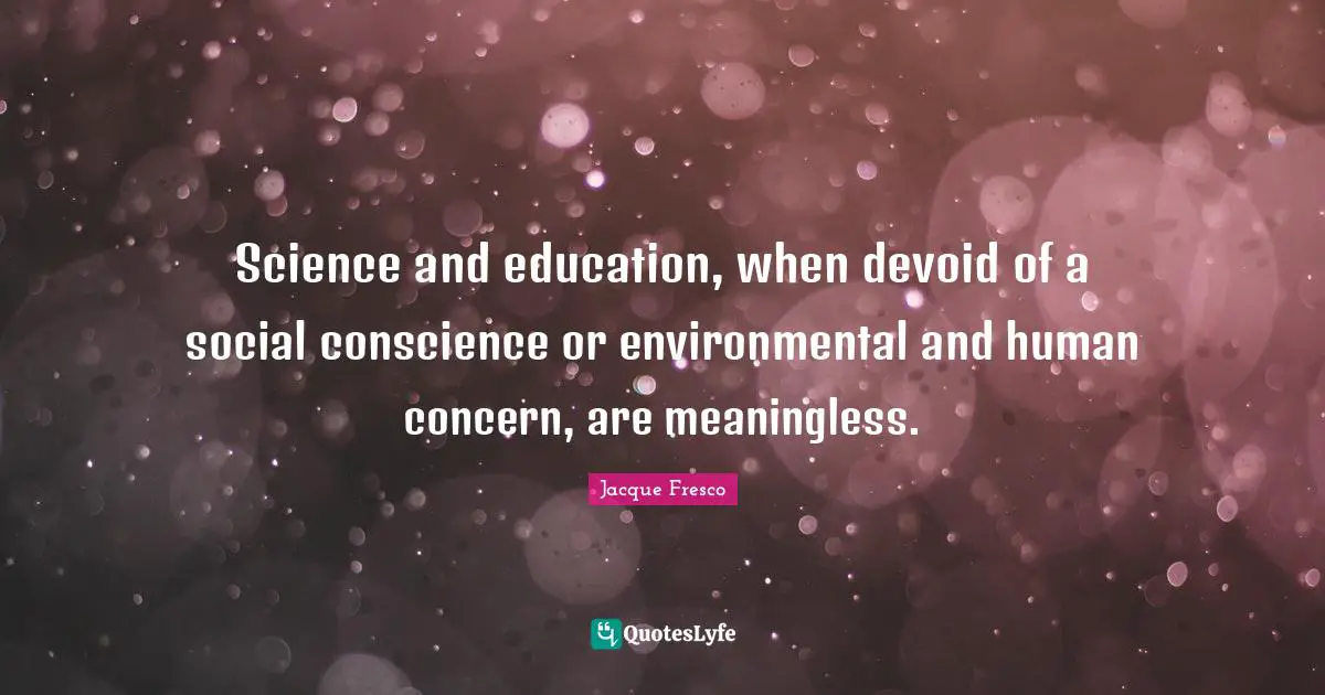 Science and education, when devoid of a social conscience or environmental and human concern, are meaningless.