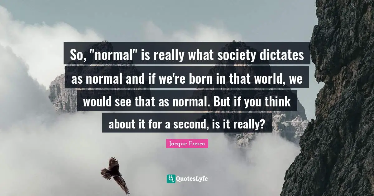 So, "normal" is really what society dictates as normal and if we're born in that world, we would see that as normal. But if you think about it for a second, is it really?