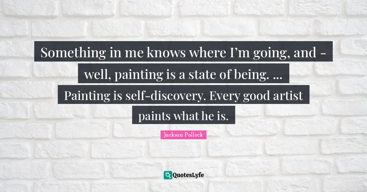 Something in me knows where I’m going, and - well, painting is a state of being. ... Painting is self-discovery. Every good artist paints what he is.