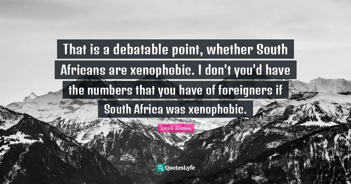 Foreigners Quotes: "That is a debatable point, whether South Africans are xenophobic. I don't you'd have the numbers that you have of foreigners if South Africa was xenophobic."