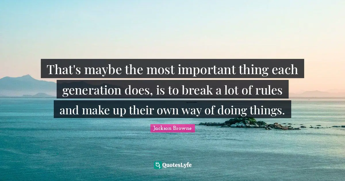 That's maybe the most important thing each generation does, is to break a lot of rules and make up their own way of doing things.