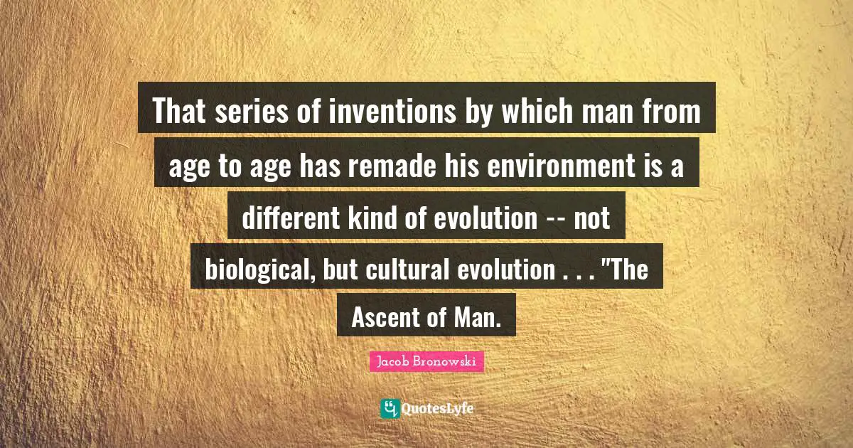 That series of inventions by which man from age to age has remade his environment is a different kind of evolution -- not biological, but cultural evolution . . . "The Ascent of Man.