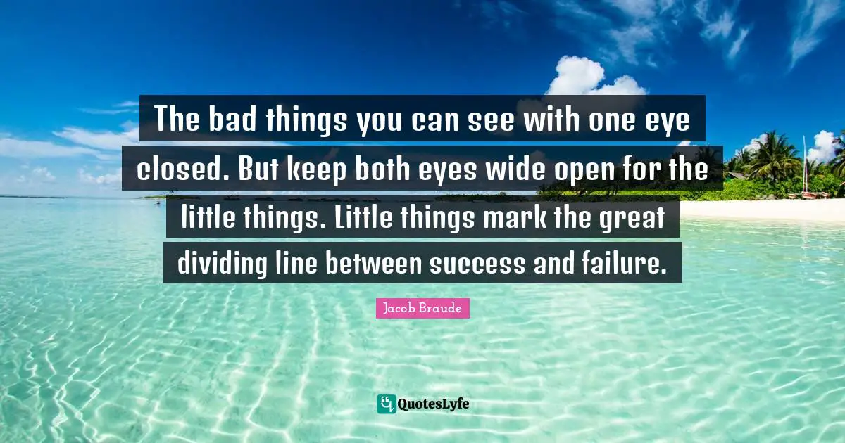The bad things you can see with one eye closed. But keep both eyes wide open for the little things. Little things mark the great dividing line between success and failure.