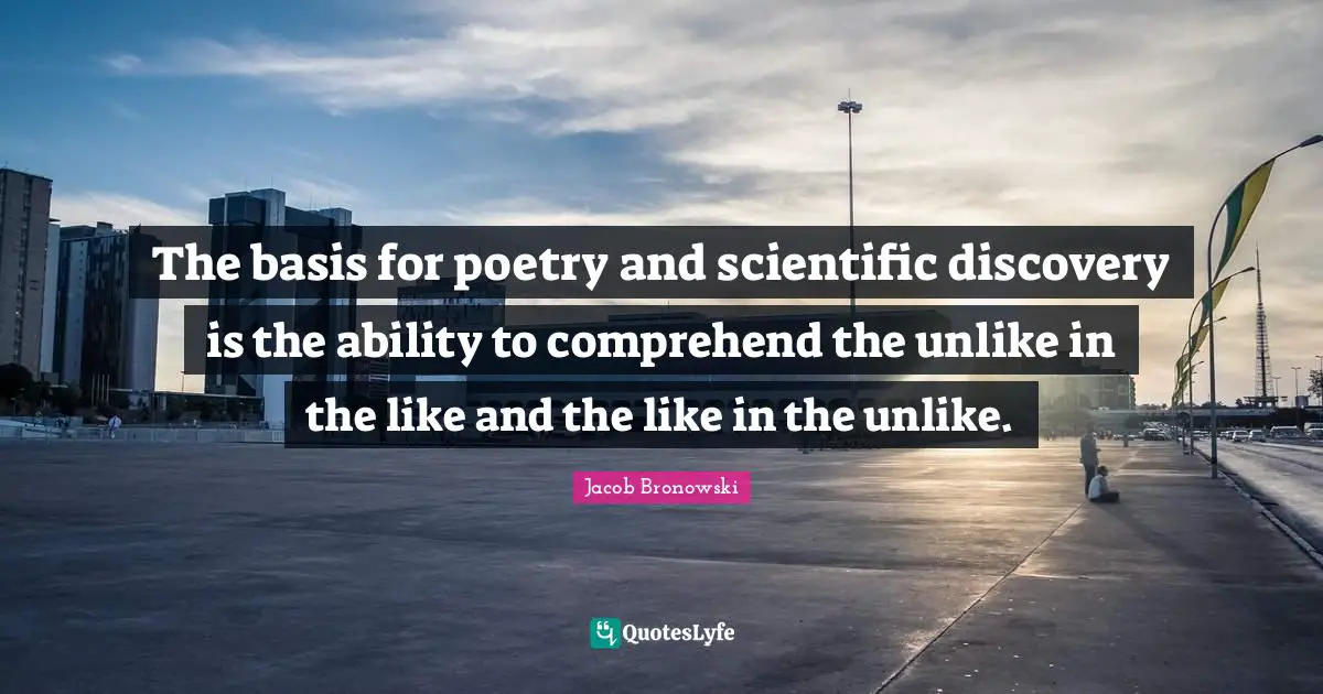 The basis for poetry and scientific discovery is the ability to comprehend the unlike in the like and the like in the unlike.