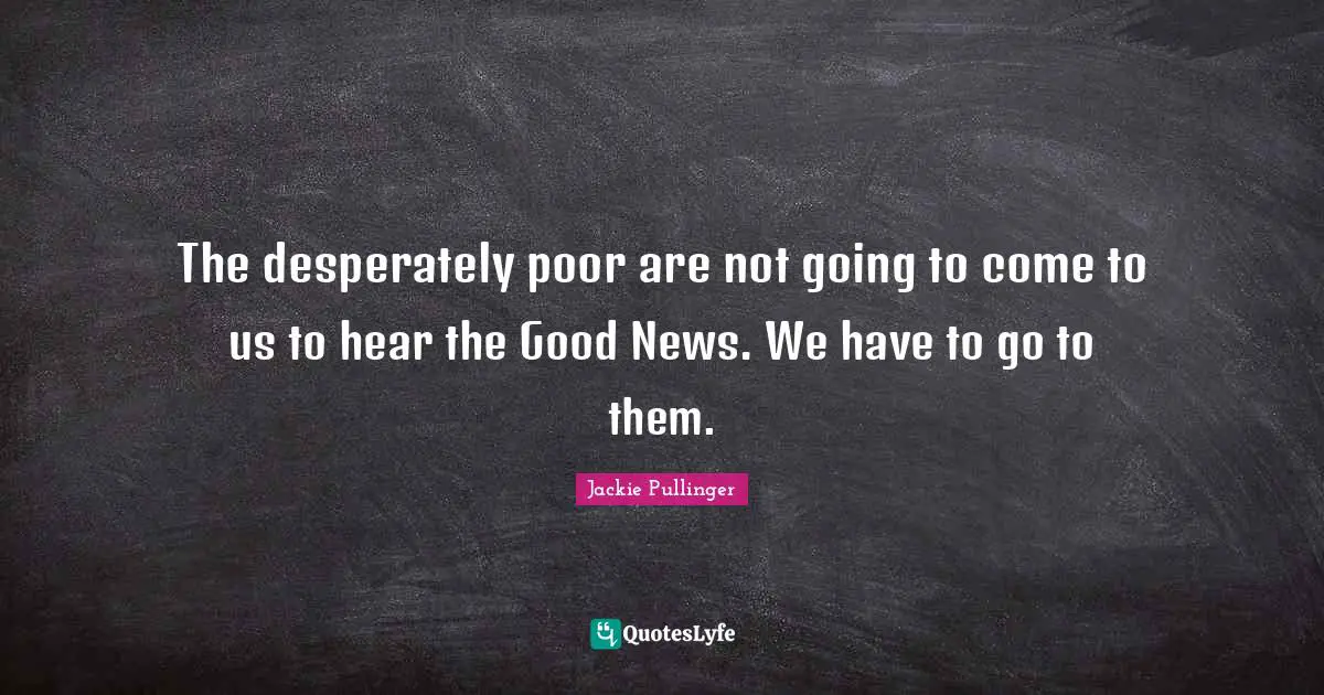 The desperately poor are not going to come to us to hear the Good News. We have to go to them.