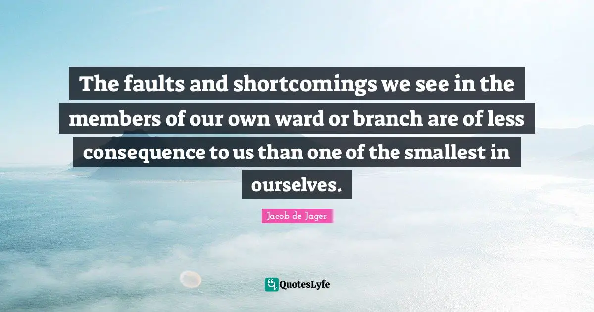 The faults and shortcomings we see in the members of our own ward or branch are of less consequence to us than one of the smallest in ourselves.