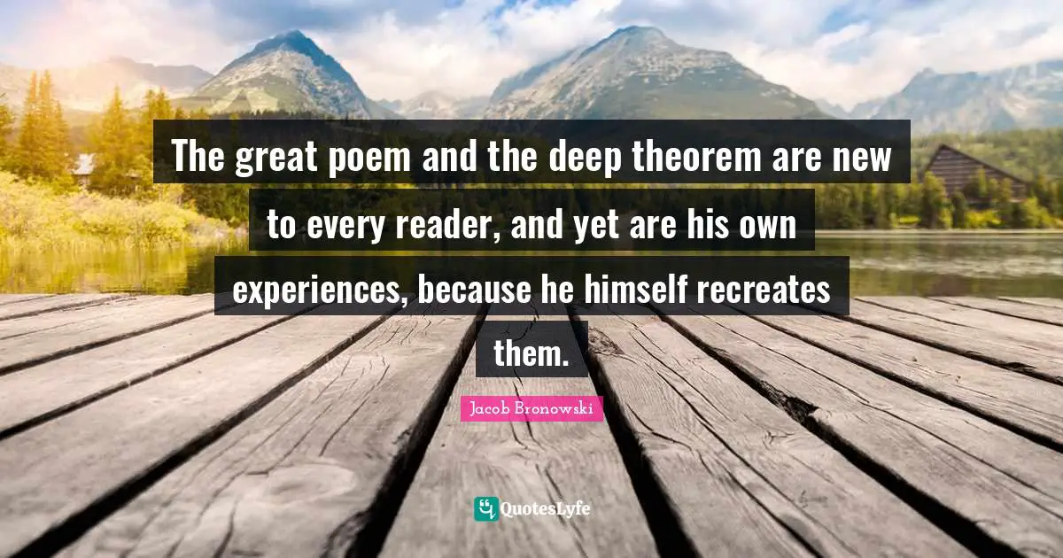 The great poem and the deep theorem are new to every reader, and yet are his own experiences, because he himself recreates them.