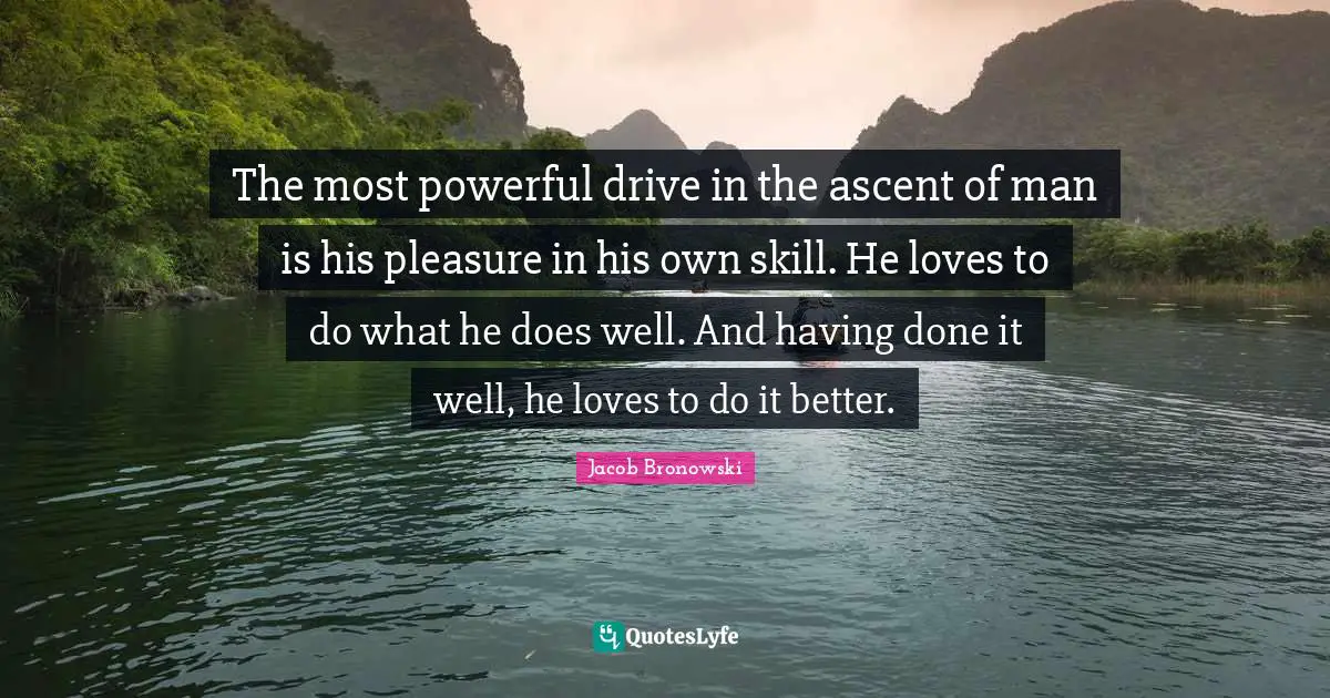The most powerful drive in the ascent of man is his pleasure in his own skill. He loves to do what he does well. And having done it well, he loves to do it better.
