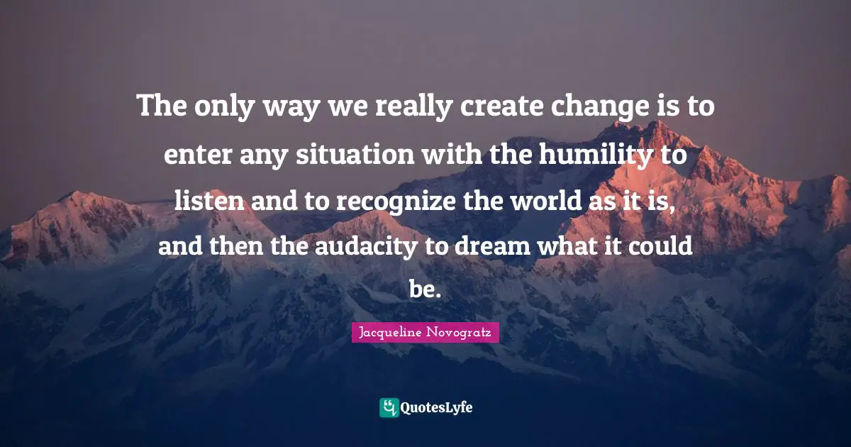 The only way we really create change is to enter any situation with the humility to listen and to recognize the world as it is, and then the audacity to dream what it could be.