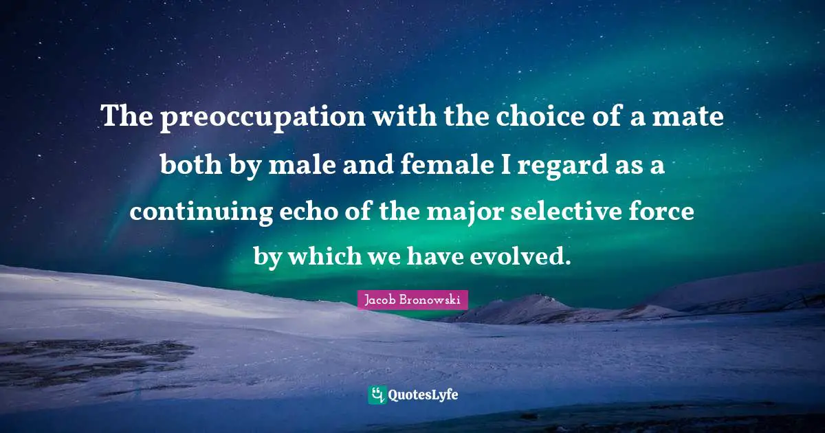 The preoccupation with the choice of a mate both by male and female I regard as a continuing echo of the major selective force by which we have evolved.