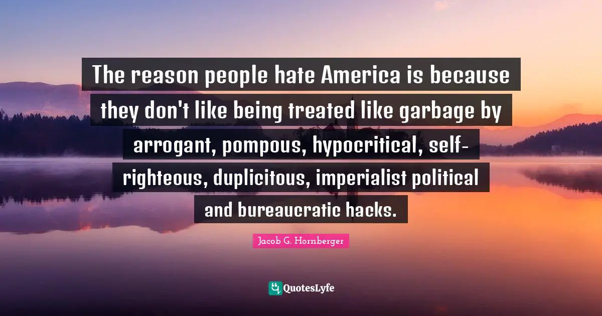 The reason people hate America is because they don't like being treated like garbage by arrogant, pompous, hypocritical, self-righteous, duplicitous, imperialist political and bureaucratic hacks.