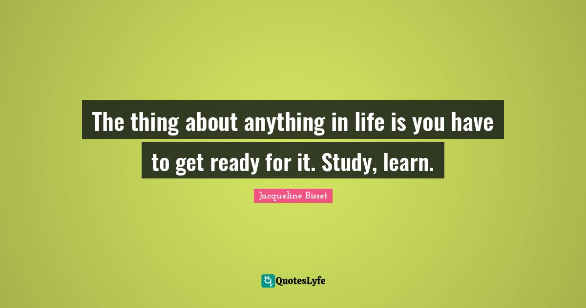 Jacqueline Bisset Quotes: "The thing about anything in life is you have to get ready for it. Study, learn."