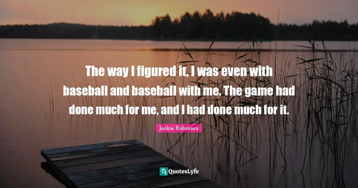 The way I figured it, I was even with baseball and baseball with me. The game had done much for me, and I had done much for it.
