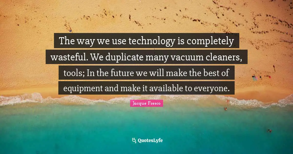 The way we use technology is completely wasteful. We duplicate many vacuum cleaners, tools; In the future we will make the best of equipment and make it available to everyone.