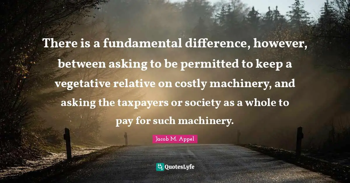 There is a fundamental difference, however, between asking to be permitted to keep a vegetative relative on costly machinery, and asking the taxpayers or society as a whole to pay for such machinery.